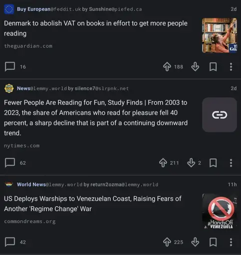 A picture of three consecutive articles posted to various Lemmy communities. 
The first article, posted to feddit.uk's BuyEuropean community, describes Denmark's plan to abolish VAT (value-added tax) on books to promote reading.
The second article, posted to Lemmy.world's News community, discusses a 20-year study's findings of a 40% drop in reading for pleasure amongst Americans.
The third article, posted Lemmy.world's World News community, describes the deployment of United States warships to Venezuela; an action that some people fear marks an escalation of the United States' threatening of Venezuelan sovereignity.
The juxtaposition of Denmark's willingness to forgo taxes to encourage reading while the United States spends tens of millions (if not hundreds) of dollars on warmongering leads this poster further down the path of radicalization.