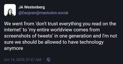 JA Westenberg (@Daojoan@mastodon.social): "We went from 'don't trust everything you read on the internet' to 'my entire worldview comes from screenshots of tweets' in one generation and I'm not sure we should be allowed to have technology anymore".